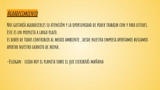 Agradecimiento
Nos gustaría agradecerles su atención y la oportunidad de poder trabajar con y para ustedes.
Este es un proyecto a largo plazo.
es deber de todos contribuir al medio ambiente , desde nuestra empresa aportamos buscamos
aportar nuestro granito de arena.
-Eslogan: cuida hoy el planeta sobre el que escribirás mañana
 