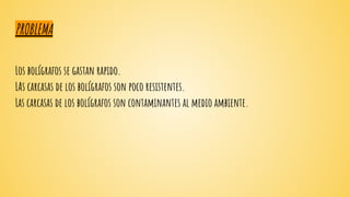 PROBLEMA
Los bolígrafos se gastan rapido.
LAs carcasas de los bolígrafos son poco resistentes.
Las carcasas de los bolígrafos son contaminantes al medio ambiente.
 