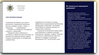 Нагальні
потреби
поліції
ЧОГО ПОТРЕБУЄ ПОЛІЦІЯ?
•Визначити можливість виділення
приміщення для створення поліцейської
станції в смт. Біловодськ;
•передбачити в бюджеті громади
фінансування щодо обладнання поліцейської
станції;
•Проведення зустрічей дільничного з
найбільш уразливими верствами населення
(пенсіонери, особи похилого віку, т.д.) з
питань попередження шахрайств.
В проекті Районної комплексної програми
протидії злочинності, забезпечення публічної
безпеки та порядку на території
Біловодського району на 2019 - 2021роки
передбачено виділення коштів на придбання
друкованих матеріалів (білбордів, плакатів,
листівок, пам'яток) на правову, виховну та
превентивну тематику для їх широкого
розповсюдження серед молоді, осіб
похилого віку та населення в цілому, а також
планується проведення семінарів, брифінгів,
конкурсів на правову тематику з метою
підвищення рівня правового виховання
молоді, в навчальних закладах планується
створити “правові бібліотечки”
Як планується вирішувати
проблеми?
Службовий автомобіль для роботи
дільничних у віддалених населених
пунктах громади: а саме с. Євсуг, с.
Городище, с. Бараниківка,
Створити та обладнати поліцейську
станцію у с. Данилівка;
Підвищити рівень обізнаності
населення у сфері протидії злочинам, які
вчиняються з використанням мережі
Інтернет, банківським та телефонним
шахрайствам.
переймання позитивного досвіду.
Забезпечення друкованими матеріалами
(білбордами, плакатами, листівками,
пам'ятками) на правову, виховну та
превентивну тематику.
Подальше встановлення камер відео
спостереження в окремих селищах
Біловодської громади у сфері “ Протидії
злочинності, забезпечення публічної
безпеки та порядку на території
Біловодської ОТГ на 2019-2021 роки “
 