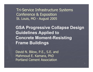 1
GSA Progressive Collapse Design
Guidelines Applied to
Concrete Moment-Resisting
Frame Buildings
David N. Bilow, P.E., S.E. and
Mahmoud E. Kamara, PhD
Portland Cement Association
Tri-Service Infrastructure Systems
Conference & Exposition
St. Louis, MO - August 2005
 