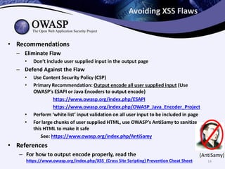 (AntiSamy)
Avoiding XSS Flaws
• Recommendations
– Eliminate Flaw
• Don’t include user supplied input in the output page
– Defend Against the Flaw
• Use Content Security Policy (CSP)
• Primary Recommendation: Output encode all user supplied input (Use
OWASP’s ESAPI or Java Encoders to output encode)
https://www.owasp.org/index.php/ESAPI
https://www.owasp.org/index.php/OWASP_Java_Encoder_Project
• Perform ‘white list’ input validation on all user input to be included in page
• For large chunks of user supplied HTML, use OWASP’s AntiSamy to sanitize
this HTML to make it safe
See: https://www.owasp.org/index.php/AntiSamy
• References
– For how to output encode properly, read the
https://www.owasp.org/index.php/XSS_(Cross Site Scripting) Prevention Cheat Sheet 14
 