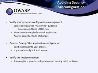 Avoiding Security
Misconfiguration
• Verify your system’s configuration management
– Secure configuration “hardening” guideline
• Automation is REALLY USEFUL here
– Must cover entire platform and application
– Analyze security effects of changes
• Can you “dump” the application configuration
– Build reporting into your process
– If you can’t verify it, it isn’t secure
• Verify the implementation
– Scanning finds generic configuration and missing patch problems
 