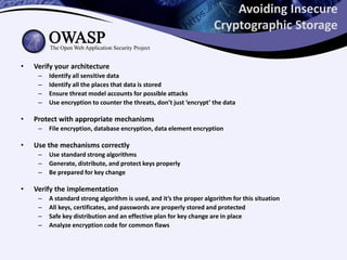 Avoiding Insecure
Cryptographic Storage
• Verify your architecture
– Identify all sensitive data
– Identify all the places that data is stored
– Ensure threat model accounts for possible attacks
– Use encryption to counter the threats, don’t just ‘encrypt’ the data
• Protect with appropriate mechanisms
– File encryption, database encryption, data element encryption
• Use the mechanisms correctly
– Use standard strong algorithms
– Generate, distribute, and protect keys properly
– Be prepared for key change
• Verify the implementation
– A standard strong algorithm is used, and it’s the proper algorithm for this situation
– All keys, certificates, and passwords are properly stored and protected
– Safe key distribution and an effective plan for key change are in place
– Analyze encryption code for common flaws
 