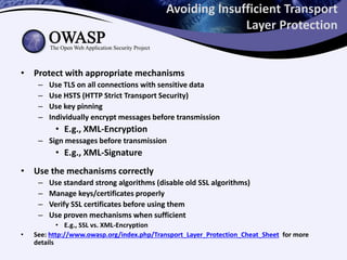 Avoiding Insufficient Transport
Layer Protection
• Protect with appropriate mechanisms
– Use TLS on all connections with sensitive data
– Use HSTS (HTTP Strict Transport Security)
– Use key pinning
– Individually encrypt messages before transmission
• E.g., XML-Encryption
– Sign messages before transmission
• E.g., XML-Signature
• Use the mechanisms correctly
– Use standard strong algorithms (disable old SSL algorithms)
– Manage keys/certificates properly
– Verify SSL certificates before using them
– Use proven mechanisms when sufficient
• E.g., SSL vs. XML-Encryption
• See: http://www.owasp.org/index.php/Transport_Layer_Protection_Cheat_Sheet for more
details
 