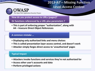 2013-A7 – Missing Function
Level Access Control
• This is part of enforcing proper “authorization”, along with
A4 – Insecure Direct Object References
How do you protect access to URLs (pages)?
Or functions referenced by a URL plus parameters ?
• Displaying only authorized links and menu choices
• This is called presentation layer access control, and doesn’t work
• Attacker simply forges direct access to ‘unauthorized’ pages
A common mistake …
• Attackers invoke functions and services they’re not authorized for
• Access other user’s accounts and data
• Perform privileged actions
Typical Impact
 