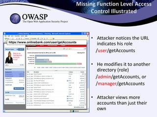 Missing Function Level Access
Control Illustrated
• Attacker notices the URL
indicates his role
/user/getAccounts
• He modifies it to another
directory (role)
/admin/getAccounts, or
/manager/getAccounts
• Attacker views more
accounts than just their
own
https://www.onlinebank.com/user/getAccountshttps://www.onlinebank.com/user/getAccounts
 