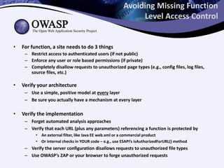 Avoiding Missing Function
Level Access Control
• For function, a site needs to do 3 things
– Restrict access to authenticated users (if not public)
– Enforce any user or role based permissions (if private)
– Completely disallow requests to unauthorized page types (e.g., config files, log files,
source files, etc.)
• Verify your architecture
– Use a simple, positive model at every layer
– Be sure you actually have a mechanism at every layer
• Verify the implementation
– Forget automated analysis approaches
– Verify that each URL (plus any parameters) referencing a function is protected by
• An external filter, like Java EE web.xml or a commercial product
• Or internal checks in YOUR code – e.g., use ESAPI’s isAuthorizedForURL() method
– Verify the server configuration disallows requests to unauthorized file types
– Use OWASP’s ZAP or your browser to forge unauthorized requests
 