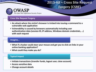 2013-A8 – Cross Site Request
Forgery (CSRF)
• An attack where the victim’s browser is tricked into issuing a command to a
vulnerable web application
• Vulnerability is caused by browsers automatically including user
authentication data (session ID, IP address, Windows domain credentials, …)
with each request
Cross Site Request Forgery
• What if a hacker could steer your mouse and get you to click on links in your
online banking application?
• What could they make you do?
Imagine…
• Initiate transactions (transfer funds, logout user, close account)
• Access sensitive data
• Change account details
Typical Impact
 