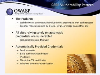 CSRF Vulnerability Pattern
• The Problem
– Web browsers automatically include most credentials with each request
– Even for requests caused by a form, script, or image on another site
• All sites relying solely on automatic
credentials are vulnerable!
– (almost all sites are this way)
• Automatically Provided Credentials
– Session cookie
– Basic authentication header
– IP address
– Client side SSL certificates
– Windows domain authentication
 