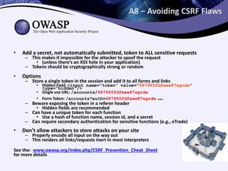 A8 – Avoiding CSRF Flaws
• Add a secret, not automatically submitted, token to ALL sensitive requests
– This makes it impossible for the attacker to spoof the request
• (unless there’s an XSS hole in your application)
– Tokens should be cryptographically strong or random
• Options
– Store a single token in the session and add it to all forms and links
• Hidden Field: <input name="token" value="687965fdfaew87agrde"
type="hidden"/>
• Single use URL: /accounts/687965fdfaew87agrde
• Form Token: /accounts?auth=687965fdfaew87agrde …
– Beware exposing the token in a referer header
• Hidden fields are recommended
– Can have a unique token for each function
• Use a hash of function name, session id, and a secret
– Can require secondary authentication for sensitive functions (e.g., eTrade)
• Don’t allow attackers to store attacks on your site
– Properly encode all input on the way out
– This renders all links/requests inert in most interpreters
See the: www.owasp.org/index.php/CSRF_Prevention_Cheat_Sheet
for more details
 
