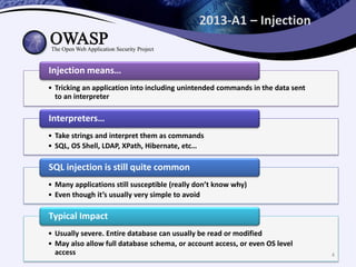 2013-A1 – Injection
• Tricking an application into including unintended commands in the data sent
to an interpreter
Injection means…
• Take strings and interpret them as commands
• SQL, OS Shell, LDAP, XPath, Hibernate, etc…
Interpreters…
• Many applications still susceptible (really don’t know why)
• Even though it’s usually very simple to avoid
SQL injection is still quite common
• Usually severe. Entire database can usually be read or modified
• May also allow full database schema, or account access, or even OS level
access
Typical Impact
4
 