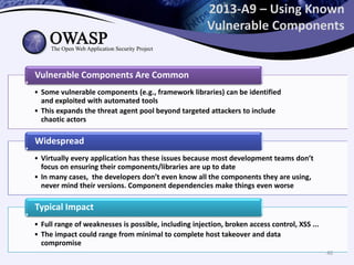 2013-A9 – Using Known
Vulnerable Components
• Some vulnerable components (e.g., framework libraries) can be identified
and exploited with automated tools
• This expands the threat agent pool beyond targeted attackers to include
chaotic actors
Vulnerable Components Are Common
• Virtually every application has these issues because most development teams don’t
focus on ensuring their components/libraries are up to date
• In many cases, the developers don’t even know all the components they are using,
never mind their versions. Component dependencies make things even worse
Widespread
• Full range of weaknesses is possible, including injection, broken access control, XSS ...
• The impact could range from minimal to complete host takeover and data
compromise
Typical Impact
40
 