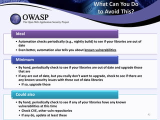 What Can You Do
to Avoid This?
• Automation checks periodically (e.g., nightly build) to see if your libraries are out of
date
• Even better, automation also tells you about known vulnerabilities
Ideal
• By hand, periodically check to see if your libraries are out of date and upgrade those
that are
• If any are out of date, but you really don’t want to upgrade, check to see if there are
any known security issues with these out of data libraries
• If so, upgrade those
Minimum
• By hand, periodically check to see if any of your libraries have any known
vulnerabilities at this time
• Check CVE, other vuln repositories
• If any do, update at least these
Could also
42
 