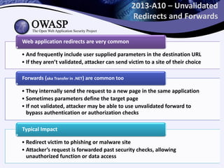 2013-A10 – Unvalidated
Redirects and Forwards
• And frequently include user supplied parameters in the destination URL
• If they aren’t validated, attacker can send victim to a site of their choice
Web application redirects are very common
• They internally send the request to a new page in the same application
• Sometimes parameters define the target page
• If not validated, attacker may be able to use unvalidated forward to
bypass authentication or authorization checks
Forwards (aka Transfer in .NET) are common too
• Redirect victim to phishing or malware site
• Attacker’s request is forwarded past security checks, allowing
unauthorized function or data access
Typical Impact
 