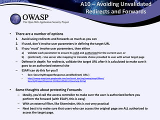 A10 – Avoiding Unvalidated
Redirects and Forwards
• There are a number of options
1. Avoid using redirects and forwards as much as you can
2. If used, don’t involve user parameters in defining the target URL
3. If you ‘must’ involve user parameters, then either
a) Validate each parameter to ensure its valid and authorized for the current user, or
b) (preferred) – Use server side mapping to translate choice provided to user with actual target page
– Defense in depth: For redirects, validate the target URL after it is calculated to make sure it
goes to an authorized external site
– ESAPI can do this for you!!
• See: SecurityWrapperResponse.sendRedirect( URL )
• http://owasp-esapi-java.googlecode.com/svn/trunk_doc/org/owasp/esapi/filters/
SecurityWrapperResponse.html#sendRedirect(java.lang.String)
• Some thoughts about protecting Forwards
– Ideally, you’d call the access controller to make sure the user is authorized before you
perform the forward (with ESAPI, this is easy)
– With an external filter, like Siteminder, this is not very practical
– Next best is to make sure that users who can access the original page are ALL authorized to
access the target page.
 