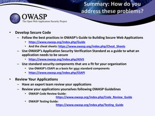 Summary: How do you
address these problems?
• Develop Secure Code
– Follow the best practices in OWASP’s Guide to Building Secure Web Applications
• https://www.owasp.org/index.php/Guide
• And the cheat sheets: https://www.owasp.org/index.php/Cheat_Sheets
– Use OWASP’s Application Security Verification Standard as a guide to what an
application needs to be secure
• https://www.owasp.org/index.php/ASVS
– Use standard security components that are a fit for your organization
• Use OWASP’s ESAPI as a basis for your standard components
• https://www.owasp.org/index.php/ESAPI
• Review Your Applications
– Have an expert team review your applications
– Review your applications yourselves following OWASP Guidelines
• OWASP Code Review Guide:
https://www.owasp.org/index.php/Code_Review_Guide
• OWASP Testing Guide:
https://www.owasp.org/index.php/Testing_Guide
 