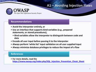 A1 – Avoiding Injection Flaws
• Avoid the interpreter entirely, or
• Use an interface that supports bind variables (e.g., prepared
statements, or stored procedures),
• Bind variables allow the interpreter to distinguish between code and
data
• Encode all user input before passing it to the interpreter
• Always perform ‘white list’ input validation on all user supplied input
• Always minimize database privileges to reduce the impact of a flaw
Recommendations
• For more details, read the
https://www.owasp.org/index.php/SQL_Injection_Prevention_Cheat_Sheet
References
6
 