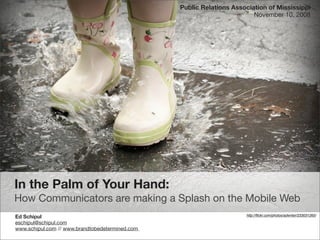 Public Relations Association of Mississippi
                                                                         November 10, 2008




In the Palm of Your Hand:
How Communicators are making a Splash on the Mobile Web
Ed Schipul                                                            http://ﬂickr.com/photos/adwriter/233031265/

eschipul@schipul.com
www.schipul.com // www.brandtobedetermined.com
 