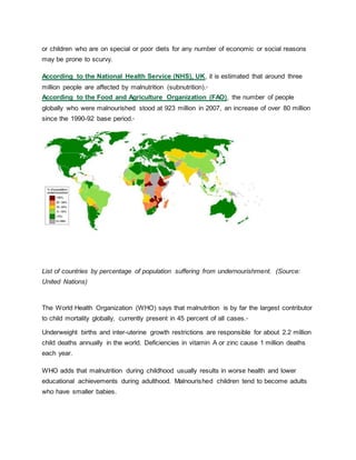 or children who are on special or poor diets for any number of economic or social reasons
may be prone to scurvy.
According to the National Health Service (NHS), UK, it is estimated that around three
million people are affected by malnutrition (subnutrition).2
According to the Food and Agriculture Organization (FAO), the number of people
globally who were malnourished stood at 923 million in 2007, an increase of over 80 million
since the 1990-92 base period.3
List of countries by percentage of population suffering from undernourishment. (Source:
United Nations)
The World Health Organization (WHO) says that malnutrition is by far the largest contributor
to child mortality globally, currently present in 45 percent of all cases.4
Underweight births and inter-uterine growth restrictions are responsible for about 2.2 million
child deaths annually in the world. Deficiencies in vitamin A or zinc cause 1 million deaths
each year.
WHO adds that malnutrition during childhood usually results in worse health and lower
educational achievements during adulthood. Malnourished children tend to become adults
who have smaller babies.
 
