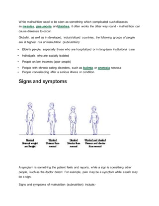 While malnutrition used to be seen as something which complicated such diseases
as measles, pneumonia anddiarrhea, it often works the other way round - malnutrition can
cause diseases to occur.
Globally, as well as in developed, industrialized countries, the following groups of people
are at highest risk of malnutrition (subnutrition):
 Elderly people, especially those who are hospitalized or in long-term institutional care
 Individuals who are socially isolated
 People on low incomes (poor people)
 People with chronic eating disorders, such as bulimia or anorexia nervosa
 People convalescing after a serious illness or condition.
Signs and symptoms
A symptom is something the patient feels and reports, while a sign is something other
people, such as the doctor detect. For example, pain may be a symptom while a rash may
be a sign.
Signs and symptoms of malnutrition (subnutrition) include:5
 