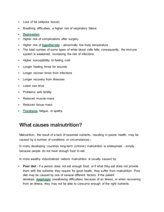  Loss of fat (adipose tissue)
 Breathing difficulties, a higher risk of respiratory failure
 Depression
 Higher risk of complications after surgery
 Higher risk of hypothermia - abnormally low body temperature
 The total number of some types of white blood cells falls; consequently, the immune
system is weakened, increasing the risk of infections.
 Higher susceptibility to feeling cold
 Longer healing times for wounds
 Longer recover times from infections
 Longer recovery from illnesses
 Lower sex drive
 Problems with fertility
 Reduced muscle mass
 Reduced tissue mass
 Tiredness, fatigue, or apathy
What causes malnutrition?
Malnutrition, the result of a lack of essential nutrients, resulting in poorer health, may be
caused by a number of conditions or circumstances.6
In many developing countries long-term (chronic) malnutrition is widespread - simply
because people do not have enough food to eat.
In more wealthy industrialized nations malnutrition is usually caused by:
 Poor diet - if a person does not eat enough food, or if what they eat does not provide
them with the nutrients they require for good health, they suffer from malnutrition. Poor
diet may be caused by one of several different factors. If the patient
develops dysphagia (swallowing difficulties) because of an illness, or when recovering
from an illness, they may not be able to consume enough of the right nutrients.
 