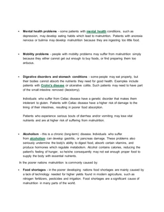  Mental health problems - some patients with mental health conditions, such as
depression, may develop eating habits which lead to malnutrition. Patients with anorexia
nervosa or bulimia may develop malnutrition because they are ingesting too little food.
 Mobility problems - people with mobility problems may suffer from malnutrition simply
because they either cannot get out enough to buy foods, or find preparing them too
arduous.
 Digestive disorders and stomach conditions - some people may eat properly, but
their bodies cannot absorb the nutrients they need for good health. Examples include
patients with Crohn's disease or ulcerative colitis. Such patients may need to have part
of the small intestine removed (ileostomy).
Individuals who suffer from Celiac disease have a genetic disorder that makes them
intolerant to gluten. Patients with Celiac disease have a higher risk of damage to the
lining of their intestines, resulting in poorer food absorption.
Patients who experience serious bouts of diarrhea and/or vomiting may lose vital
nutrients and are at higher risk of suffering from malnutrition.
 Alcoholism - this is a chronic (long-term) disease. Individuals who suffer
from alcoholism can develop gastritis, or pancreas damage. These problems also
seriously undermine the body's ability to digest food, absorb certain vitamins, and
produce hormones which regulate metabolism. Alcohol contains calories, reducing the
patient's feeling of hunger, so he/she consequently may not eat enough proper food to
supply the body with essential nutrients.
In the poorer nations malnutrition is commonly caused by:
 Food shortages - in the poorer developing nations food shortages are mainly caused by
a lack of technology needed for higher yields found in modern agriculture, such as
nitrogen fertilizers, pesticides and irrigation. Food shortages are a significant cause of
malnutrition in many parts of the world.
 
