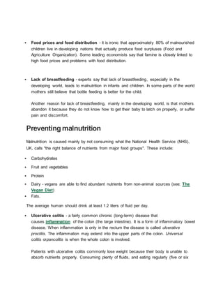  Food prices and food distribution - it is ironic that approximately 80% of malnourished
children live in developing nations that actually produce food surpluses (Food and
Agriculture Organization). Some leading economists say that famine is closely linked to
high food prices and problems with food distribution.
 Lack of breastfeeding - experts say that lack of breastfeeding, especially in the
developing world, leads to malnutrition in infants and children. In some parts of the world
mothers still believe that bottle feeding is better for the child.
Another reason for lack of breastfeeding, mainly in the developing world, is that mothers
abandon it because they do not know how to get their baby to latch on properly, or suffer
pain and discomfort.
Preventing malnutrition
Malnutrition is caused mainly by not consuming what the National Health Service (NHS),
UK, calls "the right balance of nutrients from major food groups". These include:
 Carbohydrates
 Fruit and vegetables
 Protein
 Dairy - vegans are able to find abundant nutrients from non-animal sources (see: The
Vegan Diet)
 Fats.
The average human should drink at least 1.2 liters of fluid per day.
 Ulcerative colitis - a fairly common chronic (long-term) disease that
causes inflammation of the colon (the large intestine). It is a form of inflammatory bowel
disease. When inflammation is only in the rectum the disease is called ulcerative
proctitis. The inflammation may extend into the upper parts of the colon. Universal
colitis orpancolitis is when the whole colon is involved.
Patients with ulcerative colitis commonly lose weight because their body is unable to
absorb nutrients properly. Consuming plenty of fluids, and eating regularly (five or six
 