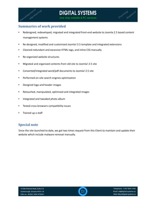 Summaries of work provided
• Redesigned, redeveloped, migrated and integrated front-end website to Joomla 2.5 based content
management systems
• Re-designed, modified and customized Joomla! 2.5 template and integrated extensions
• Cleaned redundant and excessive HTML tags, and inline CSS manually
• Re-organized website structures
• Migrated and organized contents from old site to Joomla! 2.5 site
• Converted/integrated word/pdf documents to Joomla! 2.5 site
• Performed on-site search engines optimization
• Designed logo and header images
• Retouched, manipulated, optimized and integrated images
• Integrated and tweaked photo album
• Tested cross-browsers compatibility issues
• Trained up a staff
Special note
Since the site launched to date, we got two times request from this Client to maintain and update their
website which include malware removal manually.
 