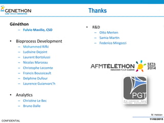 M. Hebben
CONFIDENTIAL
Thanks
Généthon	
–  Fulvio	Mavilio,	CSO	
•  Bioprocess	Development	
–  Mohammed	Risi	
–  Ludivine	Dejoint	
–  Laurent	Bortolussi	
–  Nicolas	Marceau	
–  Christophe	Lecomte	
–  Francis	Boussicault	
–  Delphine	Dufour	
–  Laurence	Guianvarc’h	
•  Analy@cs	
–  Chris@ne	Le	Bec	
–  Bruno	Dalle	
•  R&D	
–  Ofo	Merten	
–  Samia	Mar@n	
–  Federico	Mingozzi	
11/02/2015
 