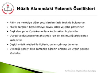 14
 Ritim ve melodiye diğer çocuklardan fazla tepkide bulunurlar.
 Müzik parçaları bestelemeye büyük istek ve çaba gösterirler,
 Başkaları şarkı söylerken onlara katılmaktan hoşlanırlar.
 Duygu ve düşüncelerini anlatmak için sık sık müziği araç olarak
kullanırlar.
 Çeşitli müzik aletleri ile ilgilenir, onları çalmayı denerler.
 Dinlediği şarkıyı kısa zamanda öğrenir, anlamlı ve uygun şekilde
söylerler.
Özel Yeteneklerin Geliştirilmesi Daire Başkanlığı
 