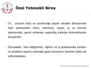  21. yüzyılın bilgi ve yaratıcılığa dayalı rekabet dünyasında
özel yetenekliler bilim, teknoloji, sanat, iş ve hizmet
alanlarında, genel anlamda uygarlığa katkıda bulunabilecek
bireylerdir.
 Dünyadaki hızlı değişimler; eğitim ve iş piyasasında yaratıcı
ve problem çözme yeteneği güçlü bireylerin önemini daha da
arttırmaktadır.
9Özel Yeteneklerin Geliştirilmesi Daire Başkanlığı
 