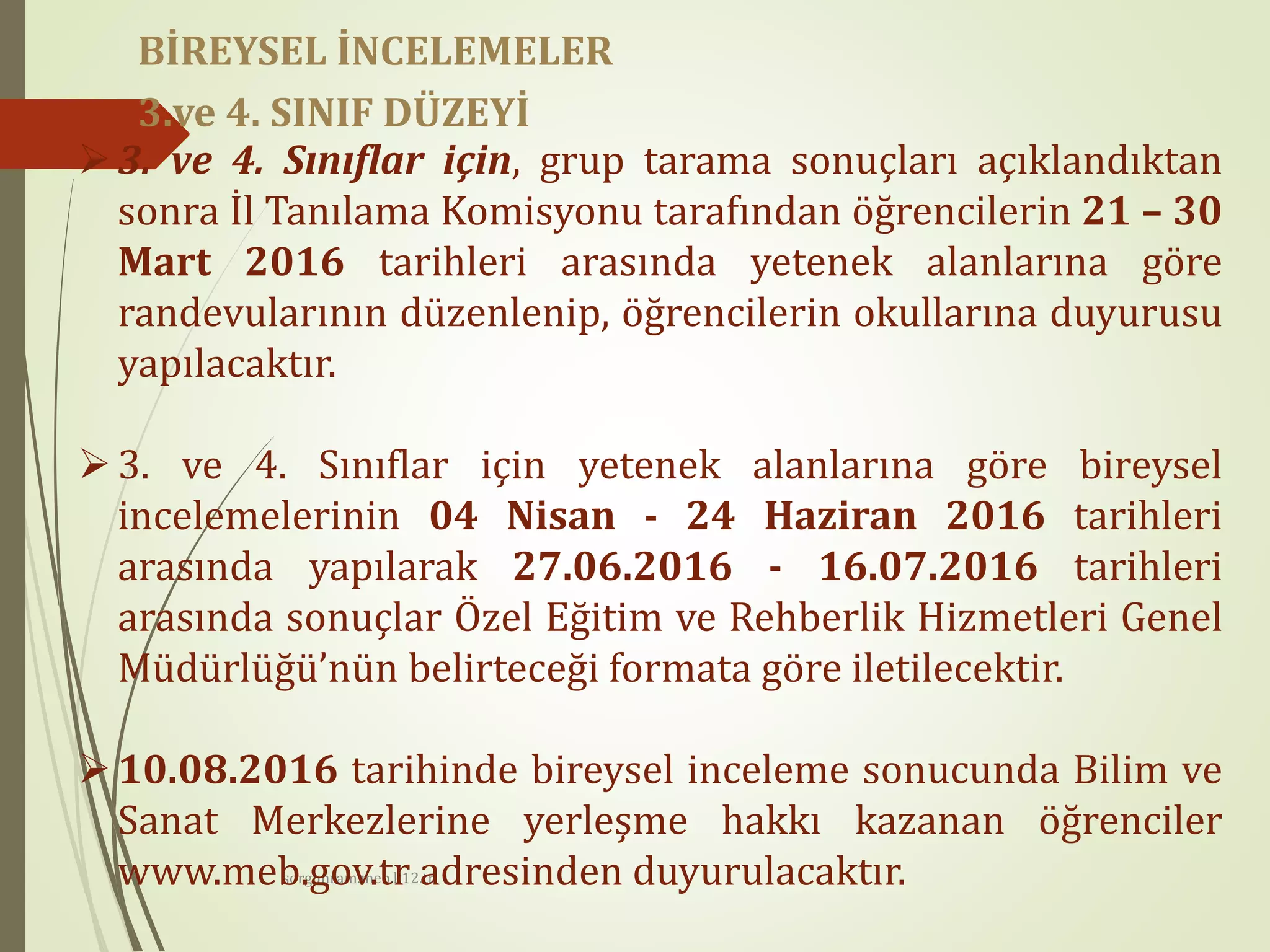 sorgunram.meb.k12.tr
3. ve 4. Sınıflar için, grup tarama sonuçları açıklandıktan
sonra İl Tanılama Komisyonu tarafından öğrencilerin 21 – 30
Mart 2016 tarihleri arasında yetenek alanlarına göre
randevularının düzenlenip, öğrencilerin okullarına duyurusu
yapılacaktır.
3. ve 4. Sınıflar için yetenek alanlarına göre bireysel
incelemelerinin 04 Nisan - 24 Haziran 2016 tarihleri
arasında yapılarak 27.06.2016 - 16.07.2016 tarihleri
arasında sonuçlar Özel Eğitim ve Rehberlik Hizmetleri Genel
Müdürlüğü’nün belirteceği formata göre iletilecektir.
10.08.2016 tarihinde bireysel inceleme sonucunda Bilim ve
Sanat Merkezlerine yerleşme hakkı kazanan öğrenciler
www.meb.gov.tr adresinden duyurulacaktır.
BİREYSEL İNCELEMELER
3.ve 4. SINIF DÜZEYİ
 