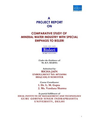A
            PROJECT REPORT
                 ON

        COMPARATIVE STUDY OF
  MINERAL WATER INDUSTRY WITH SPECIAL
          EMPHASIS TO BISLERI




              Under the Guidance of:
                 Mr. R.N. SHARMA


                  Submitted by:
                RICHA JAIN
          ENROLLMENT NO. 0071341904
            BBA(CAM) II SEMESTER

               Course Coordinator:
              1. Dr. L. M. Gupta
              2. Ms. Vandana Sharma
                In partial fulfillment of:
IDEAL INSTITUTE OF MANAGEMENT AND TECHNOLOGY
  GURU GOBIND SINGH INDRAPRASHTA
         UNIVERSITY, DELHI




                                               1
 