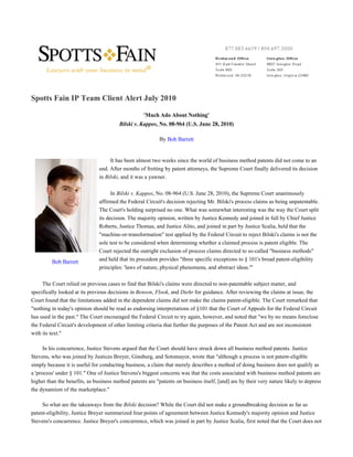 Spotts Fain IP Team Client Alert July 2010

                                                    'Much Ado About Nothing'
                                        Bilski v. Kappos, No. 08-964 (U.S. June 28, 2010)

                                                           By Bob Barrett


                                    It has been almost two weeks since the world of business method patents did not come to an
                               end. After months of fretting by patent attorneys, the Supreme Court finally delivered its decision
                               in Bilski, and it was a yawner.

                                     In Bilski v. Kappos, No. 08-964 (U.S. June 28, 2010), the Supreme Court unanimously
                               affirmed the Federal Circuit's decision rejecting Mr. Bilski's process claims as being unpatentable.
                               The Court's holding surprised no one. What was somewhat interesting was the way the Court split
                               its decision. The majority opinion, written by Justice Kennedy and joined in full by Chief Justice
                               Roberts, Justice Thomas, and Justice Alito, and joined in part by Justice Scalia, held that the
                               "machine-or-transformation" test applied by the Federal Circuit to reject Bilski's claims is not the
                               sole test to be considered when determining whether a claimed process is patent eligible. The
                               Court rejected the outright exclusion of process claims directed to so-called "business methods"
         Bob Barrett           and held that its precedent provides "three specific exceptions to § 101's broad patent-eligibility
                               principles: 'laws of nature, physical phenomena, and abstract ideas.'"

     The Court relied on previous cases to find that Bilski's claims were directed to non-patentable subject matter, and
specifically looked at its previous decisions in Benson, Flook, and Diehr for guidance. After reviewing the claims at issue, the
Court found that the limitations added in the dependent claims did not make the claims patent-eligible. The Court remarked that
"nothing in today's opinion should be read as endorsing interpretations of §101 that the Court of Appeals for the Federal Circuit
has used in the past." The Court encouraged the Federal Circuit to try again, however, and noted that "we by no means foreclose
the Federal Circuit's development of other limiting criteria that further the purposes of the Patent Act and are not inconsistent
with its text."

      In his concurrence, Justice Stevens argued that the Court should have struck down all business method patents. Justice
Stevens, who was joined by Justices Breyer, Ginsburg, and Sotomayor, wrote that "although a process is not patent-eligible
simply because it is useful for conducting business, a claim that merely describes a method of doing business does not qualify as
a 'process' under § 101." One of Justice Stevens's biggest concerns was that the costs associated with business method patents are
higher than the benefits, as business method patents are "patents on business itself, [and] are by their very nature likely to depress
the dynamism of the marketplace."

     So what are the takeaways from the Bilski decision? While the Court did not make a groundbreaking decision as far as
patent-eligibility, Justice Breyer summarized four points of agreement between Justice Kennedy's majority opinion and Justice
Stevens's concurrence. Justice Breyer's concurrence, which was joined in part by Justice Scalia, first noted that the Court does not
 
