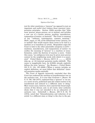 Cite as: 561 U. S. ____ (2010)             7

                      Opinion of the Court

test for what constitutes a “process” (as opposed to just an
important and useful clue) violates these statutory inter-
pretation principles. Section 100(b) provides that “[t]he
term ‘process’ means process, art or method, and includes
a new use of a known process, machine, manufacture,
composition of matter, or material.” The Court is unaware
of any “ ‘ordinary, contemporary, common meaning,’ ”
Diehr, supra, at 182, of the definitional terms “process, art
or method” that would require these terms to be tied to a
machine or to transform an article. Respondent urges the
Court to look to the other patentable categories in §101—
machines, manufactures, and compositions of matter—to
confine the meaning of “process” to a machine or trans-
formation, under the doctrine of noscitur a sociis. Under
this canon, “an ambiguous term may be given more precise
content by the neighboring words with which it is associ-
ated.” United States v. Stevens, 559 U. S. ___, ___ (2010)
(slip op., at 12) (internal quotation marks omitted). This
canon is inapplicable here, for §100(b) already explicitly
defines the term “process.” See Burgess v. United States,
553 U. S. 124, 130 (2008) (“When a statute includes an
explicit definition, we must follow that definition” (inter-
nal quotation marks omitted)).
   The Court of Appeals incorrectly concluded that this
Court has endorsed the machine-or-transformation test as
the exclusive test. It is true that Cochrane v. Deener, 94
U. S. 780, 788 (1877), explained that a “process” is “an act,
or a series of acts, performed upon the subject-matter to be
transformed and reduced to a different state or thing.”
More recent cases, however, have rejected the broad impli-
cations of this dictum; and, in all events, later authority
shows that it was not intended to be an exhaustive or
exclusive test. Gottschalk v. Benson, 409 U. S. 63, 70
(1972), noted that “[t]ransformation and reduction of an
article ‘to a different state or thing’ is the clue to the pat-
 
