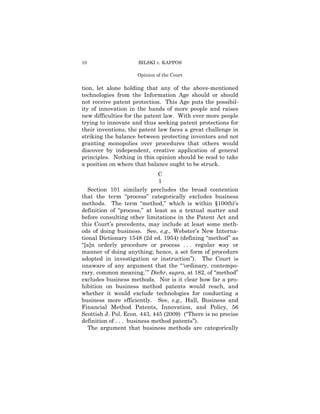 10                   BILSKI v. KAPPOS

                     Opinion of the Court

tion, let alone holding that any of the above-mentioned
technologies from the Information Age should or should
not receive patent protection. This Age puts the possibil-
ity of innovation in the hands of more people and raises
new difficulties for the patent law. With ever more people
trying to innovate and thus seeking patent protections for
their inventions, the patent law faces a great challenge in
striking the balance between protecting inventors and not
granting monopolies over procedures that others would
discover by independent, creative application of general
principles. Nothing in this opinion should be read to take
a position on where that balance ought to be struck.
                               C
                               1
   Section 101 similarly precludes the broad contention
that the term “process” categorically excludes business
methods. The term “method,” which is within §100(b)’s
definition of “process,” at least as a textual matter and
before consulting other limitations in the Patent Act and
this Court’s precedents, may include at least some meth-
ods of doing business. See, e.g., Webster’s New Interna-
tional Dictionary 1548 (2d ed. 1954) (defining “method” as
“[a]n orderly procedure or process . . . regular way or
manner of doing anything; hence, a set form of procedure
adopted in investigation or instruction”). The Court is
unaware of any argument that the “ ‘ordinary, contempo-
rary, common meaning,’ ” Diehr, supra, at 182, of “method”
excludes business methods. Nor is it clear how far a pro-
hibition on business method patents would reach, and
whether it would exclude technologies for conducting a
business more efficiently. See, e.g., Hall, Business and
Financial Method Patents, Innovation, and Policy, 56
Scottish J. Pol. Econ. 443, 445 (2009) (“There is no precise
definition of . . . business method patents”).
   The argument that business methods are categorically
 