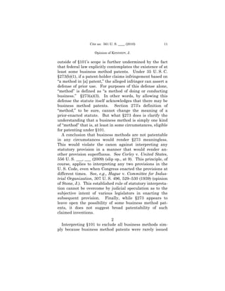Cite as: 561 U. S. ____ (2010)           11

                     Opinion of Kthe Court
                      Opinion of ENNEDY, J.

outside of §101’s scope is further undermined by the fact
that federal law explicitly contemplates the existence of at
least some business method patents. Under 35 U. S. C.
§273(b)(1), if a patent-holder claims infringement based on
“a method in [a] patent,” the alleged infringer can assert a
defense of prior use. For purposes of this defense alone,
“method” is defined as “a method of doing or conducting
business.” §273(a)(3). In other words, by allowing this
defense the statute itself acknowledges that there may be
business method patents. Section 273’s definition of
“method,” to be sure, cannot change the meaning of a
prior-enacted statute. But what §273 does is clarify the
understanding that a business method is simply one kind
of “method” that is, at least in some circumstances, eligible
for patenting under §101.
   A conclusion that business methods are not patentable
in any circumstances would render §273 meaningless.
This would violate the canon against interpreting any
statutory provision in a manner that would render an-
other provision superfluous. See Corley v. United States,
556 U. S. ___, ___ (2009) (slip op., at 9). This principle, of
course, applies to interpreting any two provisions in the
U. S. Code, even when Congress enacted the provisions at
different times. See, e.g., Hague v. Committee for Indus-
trial Organization, 307 U. S. 496, 529–530 (1939) (opinion
of Stone, J.). This established rule of statutory interpreta-
tion cannot be overcome by judicial speculation as to the
subjective intent of various legislators in enacting the
subsequent provision. Finally, while §273 appears to
leave open the possibility of some business method pat-
ents, it does not suggest broad patentability of such
claimed inventions.
                            2
  Interpreting §101 to exclude all business methods sim-
ply because business method patents were rarely issued
 