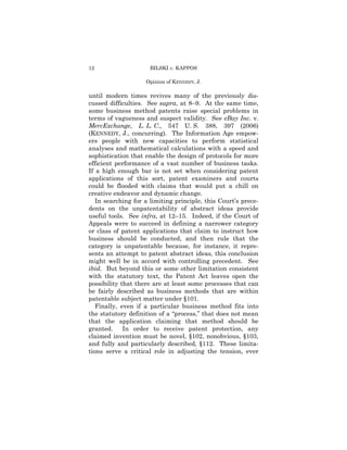 12                    BILSKI v. KAPPOS

                    Opinion of Kthe Court
                     Opinion of ENNEDY, J.

until modern times revives many of the previously dis-
cussed difficulties. See supra, at 8–9. At the same time,
some business method patents raise special problems in
terms of vagueness and suspect validity. See eBay Inc. v.
MercExchange, L. L. C., 547 U. S. 388, 397 (2006)
(KENNEDY, J., concurring). The Information Age empow-
ers people with new capacities to perform statistical
analyses and mathematical calculations with a speed and
sophistication that enable the design of protocols for more
efficient performance of a vast number of business tasks.
If a high enough bar is not set when considering patent
applications of this sort, patent examiners and courts
could be flooded with claims that would put a chill on
creative endeavor and dynamic change.
   In searching for a limiting principle, this Court’s prece-
dents on the unpatentability of abstract ideas provide
useful tools. See infra, at 12–15. Indeed, if the Court of
Appeals were to succeed in defining a narrower category
or class of patent applications that claim to instruct how
business should be conducted, and then rule that the
category is unpatentable because, for instance, it repre-
sents an attempt to patent abstract ideas, this conclusion
might well be in accord with controlling precedent. See
ibid. But beyond this or some other limitation consistent
with the statutory text, the Patent Act leaves open the
possibility that there are at least some processes that can
be fairly described as business methods that are within
patentable subject matter under §101.
   Finally, even if a particular business method fits into
the statutory definition of a “process,” that does not mean
that the application claiming that method should be
granted.     In order to receive patent protection, any
claimed invention must be novel, §102, nonobvious, §103,
and fully and particularly described, §112. These limita-
tions serve a critical role in adjusting the tension, ever
 
