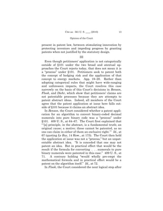 Cite as: 561 U. S. ____ (2010)           13

                      Opinion of the Court

present in patent law, between stimulating innovation by
protecting inventors and impeding progress by granting
patents when not justified by the statutory design.
                               III
    Even though petitioners’ application is not categorically
outside of §101 under the two broad and atextual ap-
proaches the Court rejects today, that does not mean it is
a “process” under §101. Petitioners seek to patent both
the concept of hedging risk and the application of that
concept to energy markets. App. 19–20. Rather than
adopting categorical rules that might have wide-ranging
and unforeseen impacts, the Court resolves this case
narrowly on the basis of this Court’s decisions in Benson,
Flook, and Diehr, which show that petitioners’ claims are
not patentable processes because they are attempts to
patent abstract ideas. Indeed, all members of the Court
agree that the patent application at issue here falls out-
side of §101 because it claims an abstract idea.
    In Benson, the Court considered whether a patent appli-
cation for an algorithm to convert binary-coded decimal
numerals into pure binary code was a “process” under
§101. 409 U. S., at 64–67. The Court first explained that
“ ‘[a] principle, in the abstract, is a fundamental truth; an
original cause; a motive; these cannot be patented, as no
one can claim in either of them an exclusive right.’ ” Id., at
67 (quoting Le Roy, 14 How., at 175). The Court then held
the application at issue was not a “process,” but an unpat-
entable abstract idea. “It is conceded that one may not
patent an idea. But in practical effect that would be the
result if the formula for converting . . . numerals to pure
binary numerals were patented in this case.” 409 U. S., at
71. A contrary holding “would wholly pre-empt the
mathematical formula and in practical effect would be a
patent on the algorithm itself.” Id., at 72.
    In Flook, the Court considered the next logical step after
 