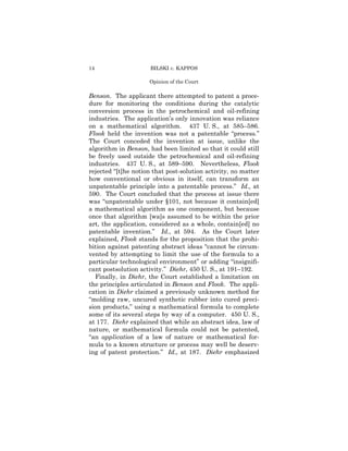 14                    BILSKI v. KAPPOS

                     Opinion of the Court

Benson. The applicant there attempted to patent a proce-
dure for monitoring the conditions during the catalytic
conversion process in the petrochemical and oil-refining
industries. The application’s only innovation was reliance
on a mathematical algorithm. 437 U. S., at 585–586.
Flook held the invention was not a patentable “process.”
The Court conceded the invention at issue, unlike the
algorithm in Benson, had been limited so that it could still
be freely used outside the petrochemical and oil-refining
industries. 437 U. S., at 589–590. Nevertheless, Flook
rejected “[t]he notion that post-solution activity, no matter
how conventional or obvious in itself, can transform an
unpatentable principle into a patentable process.” Id., at
590. The Court concluded that the process at issue there
was “unpatentable under §101, not because it contain[ed]
a mathematical algorithm as one component, but because
once that algorithm [wa]s assumed to be within the prior
art, the application, considered as a whole, contain[ed] no
patentable invention.” Id., at 594. As the Court later
explained, Flook stands for the proposition that the prohi-
bition against patenting abstract ideas “cannot be circum-
vented by attempting to limit the use of the formula to a
particular technological environment” or adding “insignifi-
cant postsolution activity.” Diehr, 450 U. S., at 191–192.
  Finally, in Diehr, the Court established a limitation on
the principles articulated in Benson and Flook. The appli-
cation in Diehr claimed a previously unknown method for
“molding raw, uncured synthetic rubber into cured preci-
sion products,” using a mathematical formula to complete
some of its several steps by way of a computer. 450 U. S.,
at 177. Diehr explained that while an abstract idea, law of
nature, or mathematical formula could not be patented,
“an application of a law of nature or mathematical for-
mula to a known structure or process may well be deserv-
ing of patent protection.” Id., at 187. Diehr emphasized
 