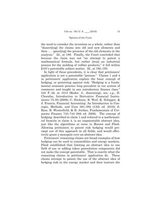 Cite as: 561 U. S. ____ (2010)           15

                      Opinion of the Court

the need to consider the invention as a whole, rather than
“dissect[ing] the claims into old and new elements and
then . . . ignor[ing] the presence of the old elements in the
analysis.” Id., at 188. Finally, the Court concluded that
because the claim was not “an attempt to patent a
mathematical formula, but rather [was] an industrial
process for the molding of rubber products,” it fell within
§101’s patentable subject matter. Id., at 192–193.
   In light of these precedents, it is clear that petitioners’
application is not a patentable “process.” Claims 1 and 4
in petitioners’ application explain the basic concept of
hedging, or protecting against risk: “Hedging is a funda-
mental economic practice long prevalent in our system of
commerce and taught in any introductory finance class.”
545 F. 3d, at 1013 (Rader, J., dissenting); see, e.g., D.
Chorafas, Introduction to Derivative Financial Instru-
ments 75–94 (2008); C. Stickney, R. Weil, K. Schipper, &
J. Francis, Financial Accounting: An Introduction to Con-
cepts, Methods, and Uses 581–582 (13th ed. 2010); S.
Ross, R. Westerfield, & B. Jordan, Fundamentals of Cor-
porate Finance 743–744 (8th ed. 2008). The concept of
hedging, described in claim 1 and reduced to a mathemati-
cal formula in claim 4, is an unpatentable abstract idea,
just like the algorithms at issue in Benson and Flook.
Allowing petitioners to patent risk hedging would pre-
empt use of this approach in all fields, and would effec-
tively grant a monopoly over an abstract idea.
   Petitioners’ remaining claims are broad examples of how
hedging can be used in commodities and energy markets.
Flook established that limiting an abstract idea to one
field of use or adding token postsolution components did
not make the concept patentable. That is exactly what the
remaining claims in petitioners’ application do. These
claims attempt to patent the use of the abstract idea of
hedging risk in the energy market and then instruct the
 
