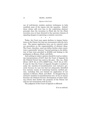 16                   BILSKI v. KAPPOS

                     Opinion of the Court

use of well-known random analysis techniques to help
establish some of the inputs into the equation. Indeed,
these claims add even less to the underlying abstract
principle than the invention in Flook did, for the Flook
invention was at least directed to the narrower domain of
signaling dangers in operating a catalytic converter.
                         *    *    *
   Today, the Court once again declines to impose limita-
tions on the Patent Act that are inconsistent with the Act’s
text. The patent application here can be rejected under
our precedents on the unpatentability of abstract ideas.
The Court, therefore, need not define further what consti-
tutes a patentable “process,” beyond pointing to the defini-
tion of that term provided in §100(b) and looking to the
guideposts in Benson, Flook, and Diehr.
   And nothing in today’s opinion should be read as endors-
ing interpretations of §101 that the Court of Appeals for
the Federal Circuit has used in the past. See, e.g., State
Street, 149 F. 3d, at 1373; AT&T Corp., 172 F. 3d, at 1357.
It may be that the Court of Appeals thought it needed to
make the machine-or-transformation test exclusive pre-
cisely because its case law had not adequately identified
less extreme means of restricting business method pat-
ents, including (but not limited to) application of our
opinions in Benson, Flook, and Diehr. In disapproving an
exclusive machine-or-transformation test, we by no means
foreclose the Federal Circuit’s development of other limit-
ing criteria that further the purposes of the Patent Act
and are not inconsistent with its text.
   The judgment of the Court of Appeals is affirmed.

                                            It is so ordered.
 