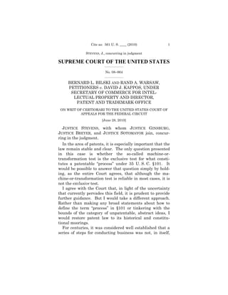 Cite as: 561 U. S. ____ (2010)            1

               STEVENS, J., concurring in judgment

SUPREME COURT OF THE UNITED STATES
                          _________________

                           No. 08–964
                          _________________


     BERNARD L. BILSKI AND RAND A. WARSAW, 

     PETITIONERS v. DAVID J. KAPPOS, UNDER 

      SECRETARY OF COMMERCE FOR INTEL- 

       LECTUAL PROPERTY AND DIRECTOR, 

        PATENT AND TRADEMARK OFFICE

 ON WRIT OF CERTIORARI TO THE UNITED STATES COURT OF

           APPEALS FOR THE FEDERAL CIRCUIT

                         [June 28, 2010] 


   JUSTICE STEVENS, with whom JUSTICE GINSBURG,
JUSTICE BREYER, and JUSTICE SOTOMAYOR join, concur-
ring in the judgment.
   In the area of patents, it is especially important that the
law remain stable and clear. The only question presented
in this case is whether the so-called machine-or-
transformation test is the exclusive test for what consti-
tutes a patentable “process” under 35 U. S. C. §101. It
would be possible to answer that question simply by hold-
ing, as the entire Court agrees, that although the ma-
chine-or-transformation test is reliable in most cases, it is
not the exclusive test.
   I agree with the Court that, in light of the uncertainty
that currently pervades this field, it is prudent to provide
further guidance. But I would take a different approach.
Rather than making any broad statements about how to
define the term “process” in §101 or tinkering with the
bounds of the category of unpatentable, abstract ideas, I
would restore patent law to its historical and constitu-
tional moorings.
   For centuries, it was considered well established that a
series of steps for conducting business was not, in itself,
 