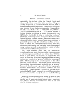 2                         BILSKI v. KAPPOS

                 STEVENS, J., concurring in judgment

patentable. In the late 1990’s, the Federal Circuit and
others called this proposition into question. Congress
quickly responded to a Federal Circuit decision with a
stopgap measure designed to limit a potentially significant
new problem for the business community. It passed the
First Inventors Defense Act of 1999 (1999 Act), 113 Stat.
1501A–555 (codified at 35 U. S. C. §273), which provides a
limited defense to claims of patent infringement, see
§273(b), for “method[s] of doing or conducting business,”
§273(a)(3). Following several more years of confusion, the
Federal Circuit changed course, overruling recent deci-
sions and holding that a series of steps may constitute a
patentable process only if it is tied to a machine or trans-
forms an article into a different state or thing. This “ma-
chine-or-transformation test” excluded general methods of
doing business as well as, potentially, a variety of other
subjects that could be called processes.
  The Court correctly holds that the machine-or-
transformation test is not the sole test for what constitutes
a patentable process; rather, it is a critical clue.1 But the
Court is quite wrong, in my view, to suggest that any
series of steps that is not itself an abstract idea or law of
nature may constitute a “process” within the meaning of
§101. The language in the Court’s opinion to this effect
can only cause mischief. The wiser course would have
been to hold that petitioners’ method is not a “process”
because it describes only a general method of engaging in
business transactions—and business methods are not
patentable.     More precisely, although a process is not
patent-ineligible simply because it is useful for conducting
business, a claim that merely describes a method of doing
——————
  1 Even if the machine-or-transformation test may not define the scope

of a patentable process, it would be a grave mistake to assume that
anything with a “ ‘useful, concrete and tangible result,’ ” State Street
Bank & Trust v. Signature Financial Group, Inc., 149 F. 3d 1368, 1373
(CA Fed. 1998), may be patented.
 