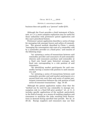 Cite as: 561 U. S. ____ (2010)            3

               STEVENS, J., concurring in judgment

business does not qualify as a “process” under §101.
                              I
   Although the Court provides a brief statement of facts,
ante, at 1–4, a more complete explication may be useful for
those unfamiliar with petitioners’ patent application and
this case’s procedural history.
   Petitioners’ patent application describes a series of steps
for managing risk amongst buyers and sellers of commodi-
ties. The general method, described in Claim 1, entails
“managing the consumption risk costs of a commodity sold
by a commodity provider at a fixed price,” and consists of
the following steps:
       “(a) initiating a series of transactions between said
    commodity provider and consumers of said commodity
    wherein said consumers purchase said commodity at
    a fixed rate based upon historical averages, said
    fixed rate corresponding to a risk position of said
    consumers;
       “(b) identifying market participants for said com-
    modity having a counter-risk position to said consum-
    ers; and
       “(c) initiating a series of transactions between said
    commodity provider and said market participants at a
    second fixed rate such that said series of market par-
    ticipant transactions balances the risk position of said
    series of consumer transactions.” App. 19–20.
   Although the patent application makes clear that the
“method can be used for any commodity to manage con-
sumption risk in a fixed bill price product,” id., at 11, it
includes specific applications of the method, particularly
in the field of energy, as a means of enabling suppliers and
consumers to minimize the risks resulting from fluctua-
tions in demand during specified time periods. See id., at
20–22. Energy suppliers and consumers may use that
 