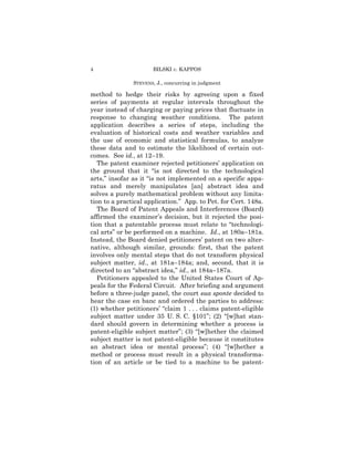 4                     BILSKI v. KAPPOS

               STEVENS, J., concurring in judgment

method to hedge their risks by agreeing upon a fixed
series of payments at regular intervals throughout the
year instead of charging or paying prices that fluctuate in
response to changing weather conditions. The patent
application describes a series of steps, including the
evaluation of historical costs and weather variables and
the use of economic and statistical formulas, to analyze
these data and to estimate the likelihood of certain out-
comes. See id., at 12–19.
   The patent examiner rejected petitioners’ application on
the ground that it “is not directed to the technological
arts,” insofar as it “is not implemented on a specific appa-
ratus and merely manipulates [an] abstract idea and
solves a purely mathematical problem without any limita-
tion to a practical application.” App. to Pet. for Cert. 148a.
   The Board of Patent Appeals and Interferences (Board)
affirmed the examiner’s decision, but it rejected the posi-
tion that a patentable process must relate to “technologi-
cal arts” or be performed on a machine. Id., at 180a–181a.
Instead, the Board denied petitioners’ patent on two alter-
native, although similar, grounds: first, that the patent
involves only mental steps that do not transform physical
subject matter, id., at 181a–184a; and, second, that it is
directed to an “abstract idea,” id., at 184a–187a.
   Petitioners appealed to the United States Court of Ap-
peals for the Federal Circuit. After briefing and argument
before a three-judge panel, the court sua sponte decided to
hear the case en banc and ordered the parties to address:
(1) whether petitioners’ “claim 1 . . . claims patent-eligible
subject matter under 35 U. S. C. §101”; (2) “[w]hat stan-
dard should govern in determining whether a process is
patent-eligible subject matter”; (3) “[w]hether the claimed
subject matter is not patent-eligible because it constitutes
an abstract idea or mental process”; (4) “[w]hether a
method or process must result in a physical transforma-
tion of an article or be tied to a machine to be patent-
 