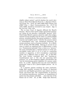 Cite as: 561 U. S. ____ (2010)           5

               STEVENS, J., concurring in judgment

eligible subject matter”; and (5) whether the court’s deci-
sions in State Street Bank & Trust Co. v. Signature Finan-
cial Group, Inc., 149 F. 3d 1368 (1998) (State Street), and
AT&T Corp. v. Excel Communications, Inc., 172 F. 3d
1352 (1999), should be overruled in any respect. App. to
Pet. for Cert. 144a–145a.
   The en banc Court of Appeals affirmed the Board’s
decision. Eleven of the twelve judges agreed that petition-
ers’ claims do not describe a patentable “process,” §101.
Chief Judge Michel’s opinion, joined by eight other judges,
rejected several possible tests for what is a patent-eligible
process, including whether the patent produces a “ ‘useful,
concrete and tangible result,’ ” whether the process relates
to “technological arts,” and “categorical exclusions” for
certain processes such as business methods. In re Bilski,
545 F. 3d 943, 959–960 (2008). Relying on several of our
cases in which we explained how to differentiate a claim
on a “fundamental principle” from a claim on a “process,”
the court concluded that a “claimed process is surely pat-
ent-eligible under §101 if: (1) it is tied to a particular
machine or apparatus, or (2) it transforms a particular
article into a different state or thing.” Id., at 954–955.
The court further concluded that this “machine-or-
transformation test” is “the sole test governing §101
analyses,” id., at 955 (emphasis added), and therefore the
“test for determining patent eligibility of a process under
§101,” id., at 956. Applying that test, the court held that
petitioners’ claim is not a patent-eligible process. Id., at
963–966.
   In a separate opinion reaching the same conclusion,
Judge Dyk carefully reviewed the history of American
patent law and English precedents upon which our law is
based, and found that “the unpatentability of processes
not involving manufactures, machines, or compositions of
matter has been firmly embedded . . . since the time of the
Patent Act of 1793.” Id., at 966. Judge Dyk observed,
 
