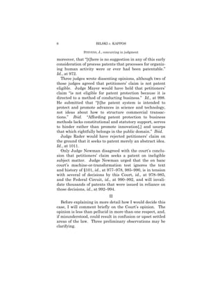 6                     BILSKI v. KAPPOS

               STEVENS, J., concurring in judgment

moreover, that “[t]here is no suggestion in any of this early
consideration of process patents that processes for organiz-
ing human activity were or ever had been patentable.”
Id., at 972.
   Three judges wrote dissenting opinions, although two of
those judges agreed that petitioners’ claim is not patent
eligible. Judge Mayer would have held that petitioners’
claim “is not eligible for patent protection because it is
directed to a method of conducting business.” Id., at 998.
He submitted that “[t]he patent system is intended to
protect and promote advances in science and technology,
not ideas about how to structure commercial transac-
tions.” Ibid. “Affording patent protection to business
methods lacks constitutional and statutory support, serves
to hinder rather than promote innovation[,] and usurps
that which rightfully belongs in the public domain.” Ibid.
   Judge Rader would have rejected petitioners’ claim on
the ground that it seeks to patent merely an abstract idea.
Id., at 1011.
   Only Judge Newman disagreed with the court’s conclu-
sion that petitioners’ claim seeks a patent on ineligible
subject matter. Judge Newman urged that the en banc
court’s machine-or-transformation test ignores the text
and history of §101, id., at 977–978, 985–990, is in tension
with several of decisions by this Court, id., at 978–985,
and the Federal Circuit, id., at 990–992, and will invali-
date thousands of patents that were issued in reliance on
those decisions, id., at 992–994.
                              II
   Before explaining in more detail how I would decide this
case, I will comment briefly on the Court’s opinion. The
opinion is less than pellucid in more than one respect, and,
if misunderstood, could result in confusion or upset settled
areas of the law. Three preliminary observations may be
clarifying.
 
