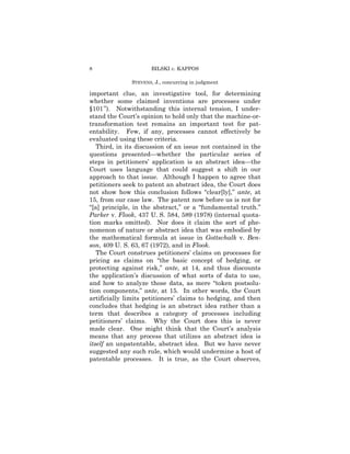 8                    BILSKI v. KAPPOS

              STEVENS, J., concurring in judgment

important clue, an investigative tool, for determining
whether some claimed inventions are processes under
§101 ”). Notwithstanding this internal tension, I under-
stand the Court’s opinion to hold only that the machine-or-
transformation test remains an important test for pat-
entability. Few, if any, processes cannot effectively be
evaluated using these criteria.
   Third, in its discussion of an issue not contained in the
questions presented—whether the particular series of
steps in petitioners’ application is an abstract idea—the
Court uses language that could suggest a shift in our
approach to that issue. Although I happen to agree that
petitioners seek to patent an abstract idea, the Court does
not show how this conclusion follows “clear[ly],” ante, at
15, from our case law. The patent now before us is not for
“[a] principle, in the abstract,” or a “fundamental truth.”
Parker v. Flook, 437 U. S. 584, 589 (1978) (internal quota-
tion marks omitted). Nor does it claim the sort of phe-
nomenon of nature or abstract idea that was embodied by
the mathematical formula at issue in Gottschalk v. Ben-
son, 409 U. S. 63, 67 (1972), and in Flook.
   The Court construes petitioners’ claims on processes for
pricing as claims on “the basic concept of hedging, or
protecting against risk,” ante, at 14, and thus discounts
the application’s discussion of what sorts of data to use,
and how to analyze those data, as mere “token postsolu-
tion components,” ante, at 15. In other words, the Court
artificially limits petitioners’ claims to hedging, and then
concludes that hedging is an abstract idea rather than a
term that describes a category of processes including
petitioners’ claims. Why the Court does this is never
made clear. One might think that the Court’s analysis
means that any process that utilizes an abstract idea is
itself an unpatentable, abstract idea. But we have never
suggested any such rule, which would undermine a host of
patentable processes. It is true, as the Court observes,
 