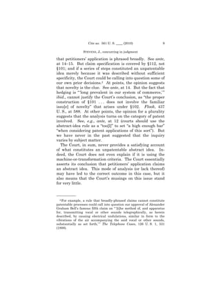 Cite as: 561 U. S. ____ (2010)                   9

                 STEVENS, J., concurring in judgment

that petitioners’ application is phrased broadly. See ante,
at 14–15. But claim specification is covered by §112, not
§101; and if a series of steps constituted an unpatentable
idea merely because it was described without sufficient
specificity, the Court could be calling into question some of
our own prior decisions.2 At points, the opinion suggests
that novelty is the clue. See ante, at 14. But the fact that
hedging is “ ‘long prevalent in our system of commerce,’ ”
ibid., cannot justify the Court’s conclusion, as “the proper
construction of §101 . . . does not involve the familiar
issu[e] of novelty” that arises under §102. Flook, 437
U. S., at 588. At other points, the opinion for a plurality
suggests that the analysis turns on the category of patent
involved. See, e.g., ante, at 12 (courts should use the
abstract-idea rule as a “too[l]” to set “a high enough bar”
“when considering patent applications of this sort”). But
we have never in the past suggested that the inquiry
varies by subject matter.
  The Court, in sum, never provides a satisfying account
of what constitutes an unpatentable abstract idea. In-
deed, the Court does not even explain if it is using the
machine-or-transformation criteria. The Court essentially
asserts its conclusion that petitioners’ application claims
an abstract idea. This mode of analysis (or lack thereof)
may have led to the correct outcome in this case, but it
also means that the Court’s musings on this issue stand
for very little.


——————
  2 For example, a rule that broadly-phrased claims cannot constitute
patentable processes could call into question our approval of Alexander
Graham Bell’s famous fifth claim on “ ‘[t]he method of, and apparatus
for, transmitting vocal or other sounds telegraphically, as herein
described, by causing electrical undulations, similar in form to the
vibrations of the air accompanying the said vocal or other sounds,
substantially as set forth,’ ” The Telephone Cases, 126 U. S. 1, 531
(1888).
 